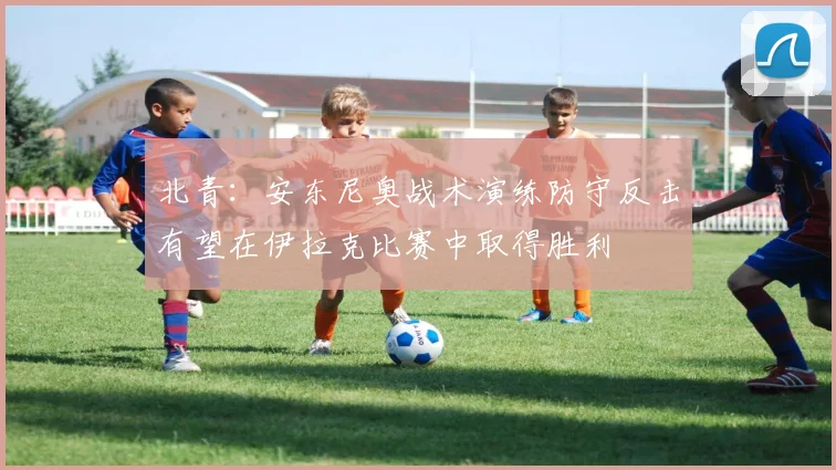 北青：安东尼奥战术演练防守反击有望在伊拉克比赛中取得胜利