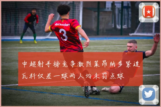 中超射手榜竞争激烈莱昂纳多紧追瓦科仅差一球两人均未罚点球
