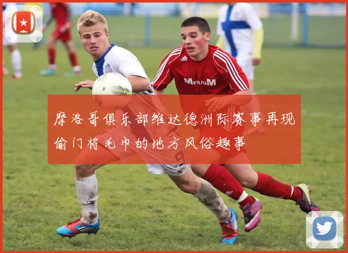 摩洛哥俱乐部维达德洲际赛事再现偷门将毛巾的地方风俗趣事