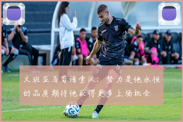 文班亚马寄语索汉：努力是他永恒的品质期待他获得更多上场机会