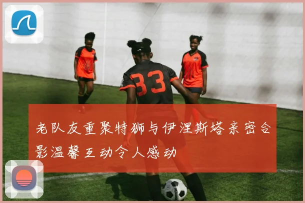 老队友重聚特狮与伊涅斯塔亲密合影温馨互动令人感动