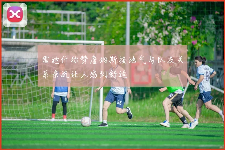 雷迪什称赞詹姆斯接地气与队友关系亲近让人感到舒适