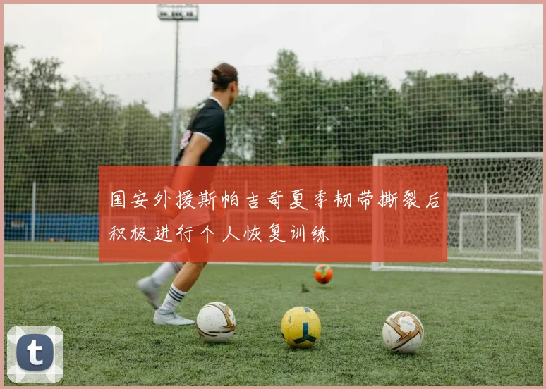 国安外援斯帕吉奇夏季韧带撕裂后积极进行个人恢复训练