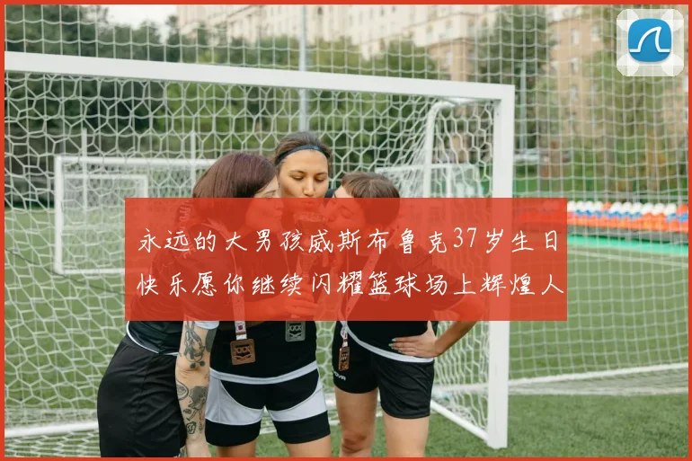永远的大男孩威斯布鲁克37岁生日快乐愿你继续闪耀篮球场上辉煌人生