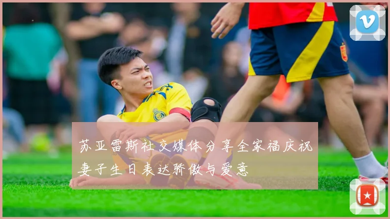 苏亚雷斯社交媒体分享全家福庆祝妻子生日表达骄傲与爱意