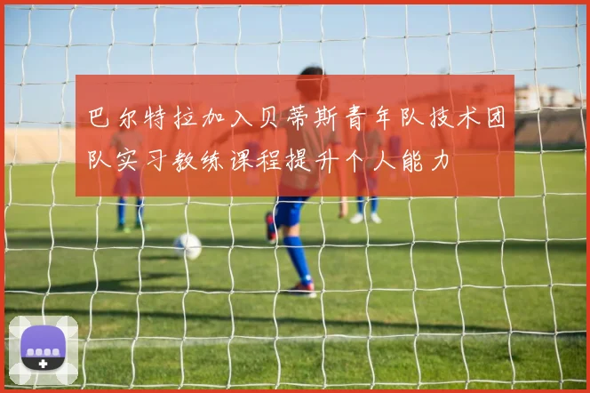 巴尔特拉加入贝蒂斯青年队技术团队实习教练课程提升个人能力